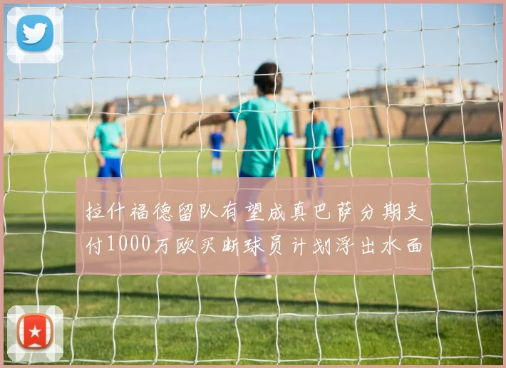 拉什福德留队有望成真巴萨分期支付1000万欧买断球员计划浮出水面