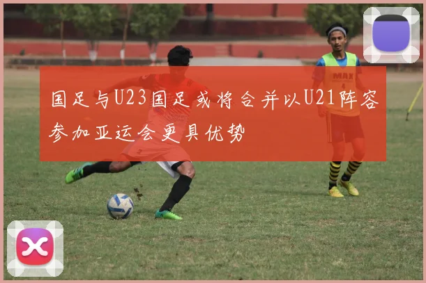 国足与U23国足或将合并以U21阵容参加亚运会更具优势