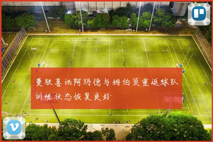 曼联喜讯阿玛德与姆伯莫重返球队训练状态恢复良好