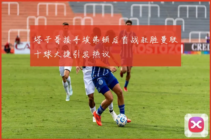 塔子哥接手埃弗顿后首战狂胜曼联十球大捷引发热议