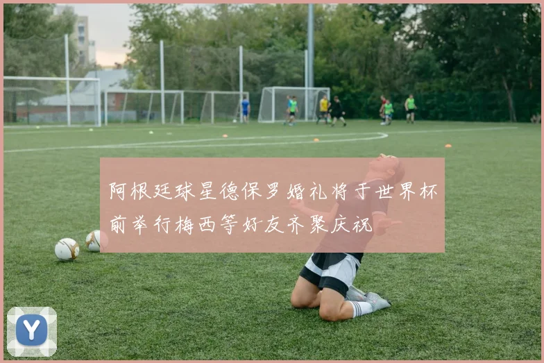 阿根廷球星德保罗婚礼将于世界杯前举行梅西等好友齐聚庆祝