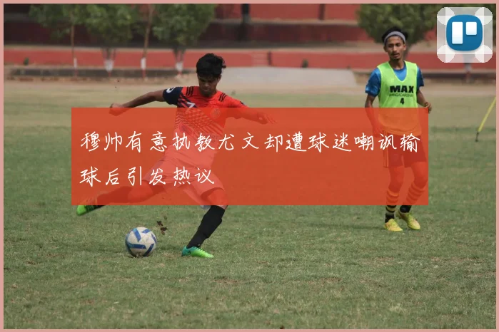 穆帅有意执教尤文却遭球迷嘲讽输球后引发热议
