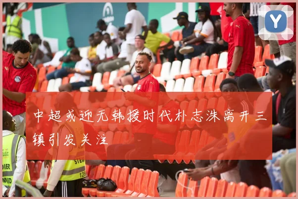 中超或迎无韩援时代朴志洙离开三镇引发关注
