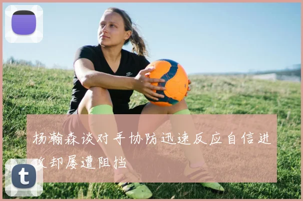 杨瀚森谈对手协防迅速反应自信进攻却屡遭阻挡