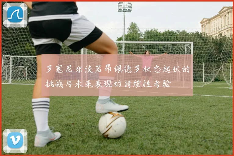 罗塞尼尔谈若昂佩德罗状态起伏的挑战与未来表现的持续性考验