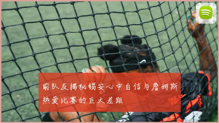 前队友揭秘锡安心中自信与詹姆斯热爱比赛的巨大差距