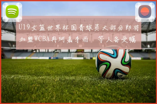 U19女篮世界杯国青球员大部分即将加盟WCBA冉珂嘉李雨汧等人备受瞩目