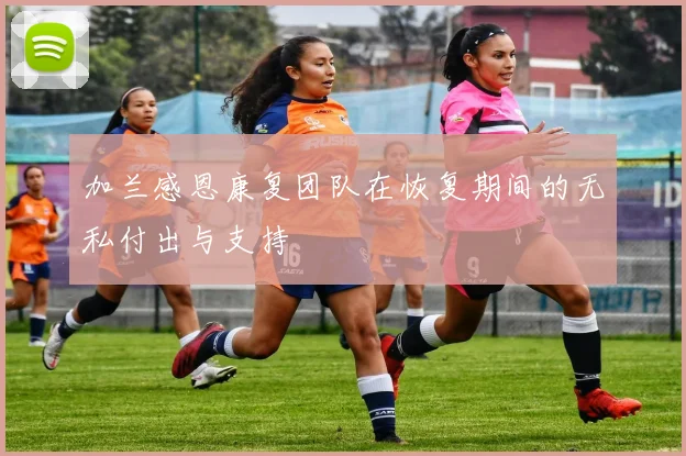 加兰感恩康复团队在恢复期间的无私付出与支持