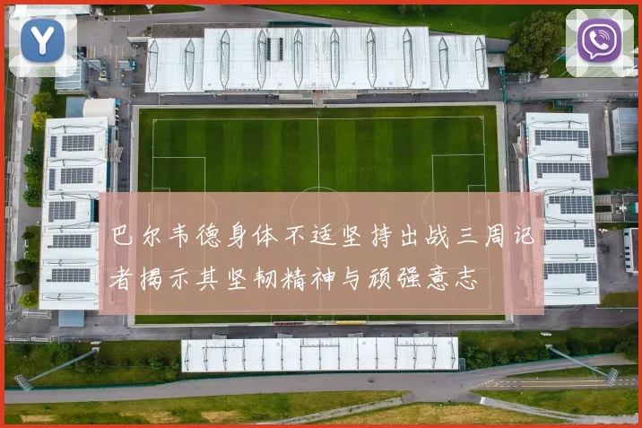 巴尔韦德身体不适坚持出战三周记者揭示其坚韧精神与顽强意志