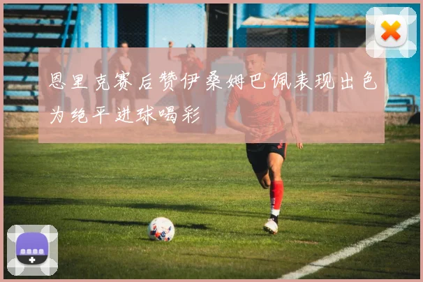 恩里克赛后赞伊桑姆巴佩表现出色为绝平进球喝彩
