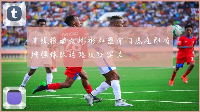 津媒报道刘彬彬加盟津门虎在即将增强球队边路攻防实力