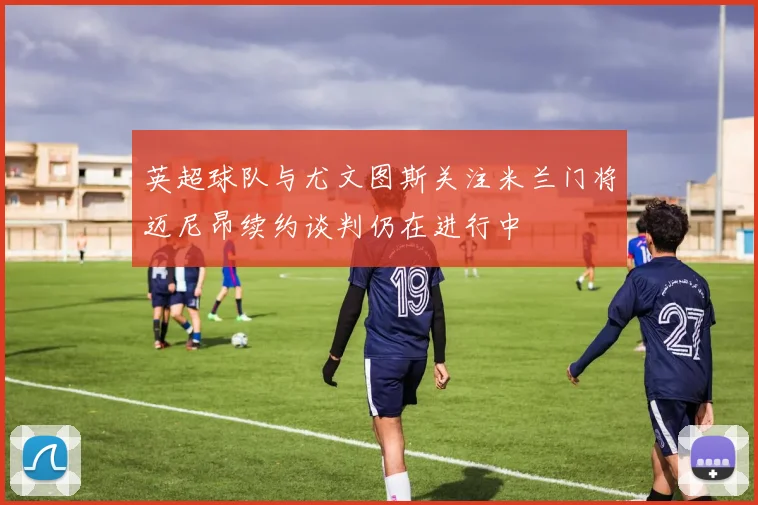 英超球队与尤文图斯关注米兰门将迈尼昂续约谈判仍在进行中