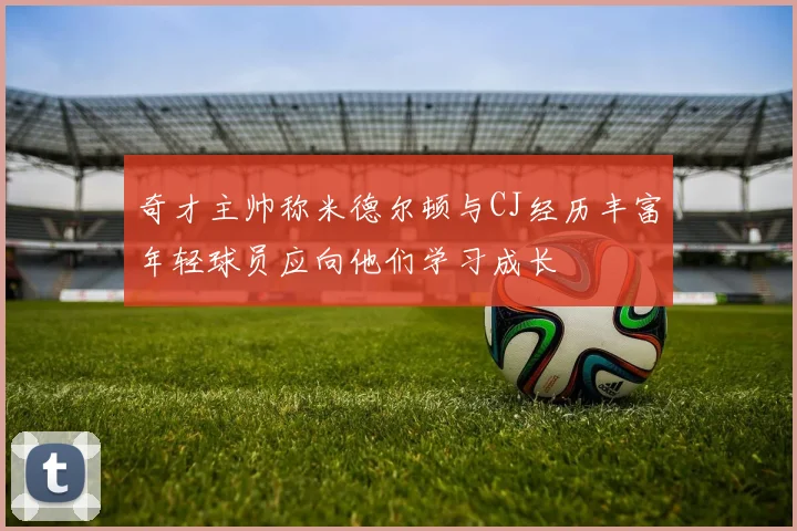 奇才主帅称米德尔顿与CJ经历丰富年轻球员应向他们学习成长