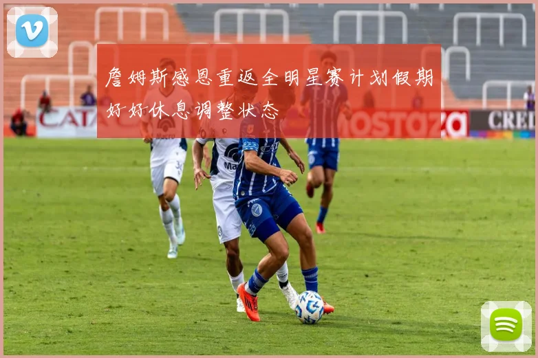 詹姆斯感恩重返全明星赛计划假期好好休息调整状态