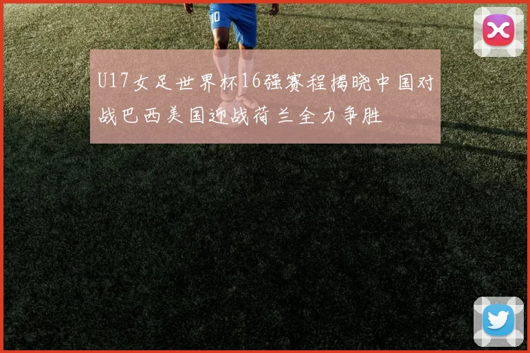U17女足世界杯16强赛程揭晓中国对战巴西美国迎战荷兰全力争胜