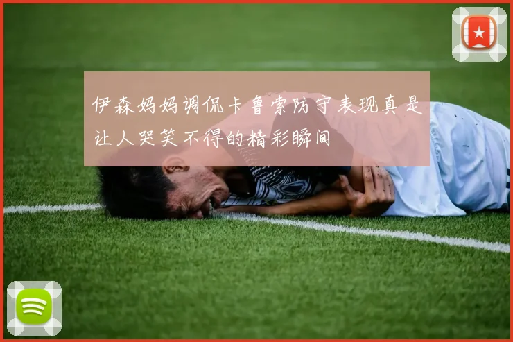 伊森妈妈调侃卡鲁索防守表现真是让人哭笑不得的精彩瞬间