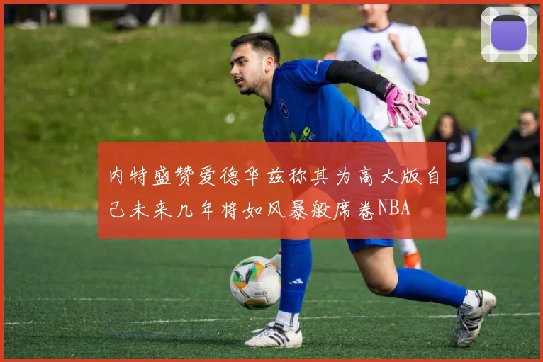 内特盛赞爱德华兹称其为高大版自己未来几年将如风暴般席卷NBA