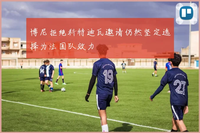 博尼拒绝科特迪瓦邀请仍然坚定选择为法国队效力