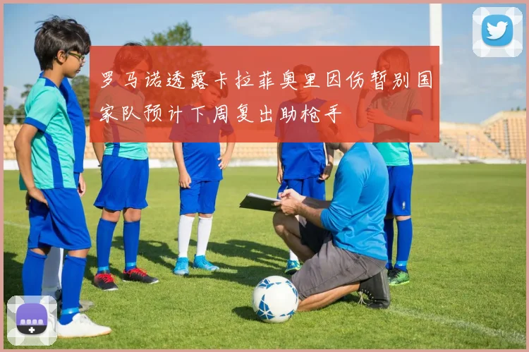 罗马诺透露卡拉菲奥里因伤暂别国家队预计下周复出助枪手