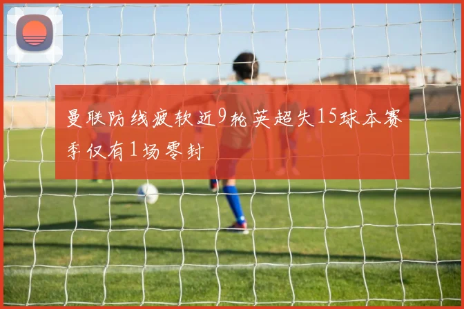 曼联防线疲软近9轮英超失15球本赛季仅有1场零封
