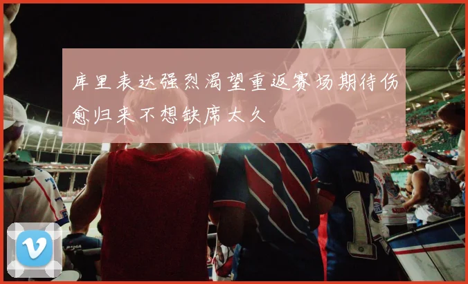 库里表达强烈渴望重返赛场期待伤愈归来不想缺席太久