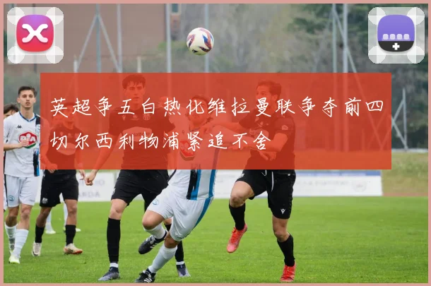 英超争五白热化维拉曼联争夺前四切尔西利物浦紧追不舍