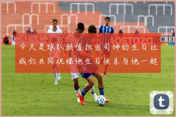 今天是球队颜值担当司坤的生日让我们共同祝福他生日快乐与他一起庆祝这特别的日子