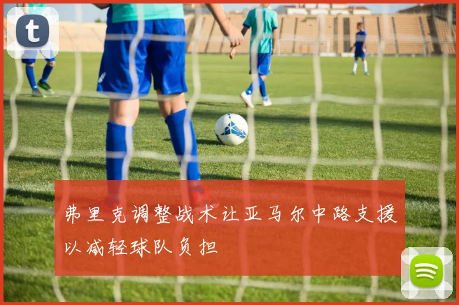 弗里克调整战术让亚马尔中路支援以减轻球队负担