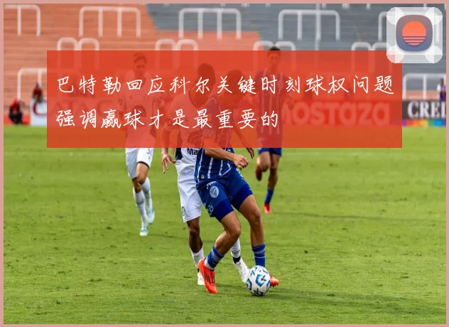 巴特勒回应科尔关键时刻球权问题强调赢球才是最重要的