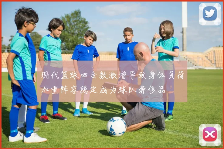 现代篮球回合数激增导致身体负荷加重阵容稳定成为球队奢侈品