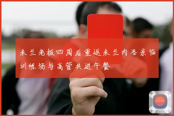 米兰老板四周后重返米兰内洛亲临训练场与高管共进午餐