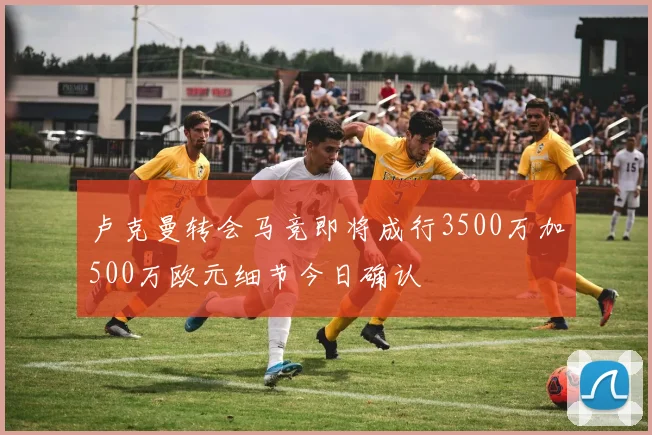 卢克曼转会马竞即将成行3500万加500万欧元细节今日确认